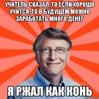 учитель сказал, то если хорошо учится, то в будущем можно заработать много денег я ржал как конь