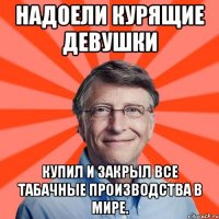 Надоели курящие девушки Купил и закрыл все табачные производства в мире.