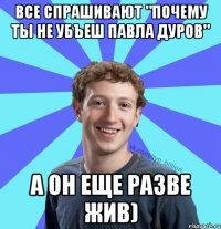 Все спрашивают "почему ты не убъеш Павла Дуров" А он еще разве жив)