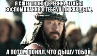 Я сжег твою деревню, чтобы воспоминания о тебе ушли как дым, а потом понял, что дышу тобой