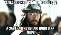 Сегодня они разбили мою орду, А завтра я искупаю коня в их море