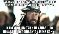 Однажды ты спросишь, что я люблю больше: тебя или свою лошадь. И я отвечу лошадь, и ты уйдешь, так и не узнав, что лошадь это лошадь, а у меня конь...