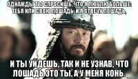 Однажды ты спросишь, что я люблю больше: тебя или свою лошадь. И я отвечу лошадь, И ты уйдешь, так и не узнав, что лошадь это ты, а у меня конь.