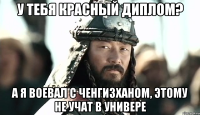 У тебя красный диплом? А я воевал с Ченгизханом, этому не учат в универе