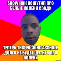 SNOWЖОК ПОШУТИЛ ПРО БЕЛЫЕ КОЛЕНИ СЗАДИ ТЕПЕРЬ THIS FUCKING ASSHOLE ДОЛГО НЕ БУДЕТ ШУТИТЬ ПРО КОЛЕНИ