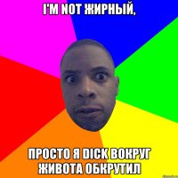 I'm not жирный, просто я dick вокруг живота обкрутил