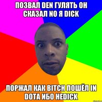 Позвал den гулять Он сказал no я dick Поржал как bitch Пошёл in dota ибо неdick