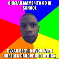 Сказал маме что go in school Бухал beer id dvor with кореш с groove Ибо неdick