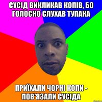 сусід викликав копів, бо голосно слухав тупака приїхали чорні копи - пов'язали сусіда