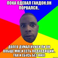 Пока одевал гандон,он порвался.. Долго думал,нужен ли он вобще мне,и есть подходящий.. Так и ебусь без них)