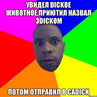 УВИДЕЛ DICKOE ЖИВОТНОЕ,ПРИЮТИЛ НАЗВАЛ ЭDICKOМ ПОТОМ ОТПРАВИЛ В CADICK