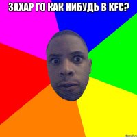 захар го как нибудь в KFC? 