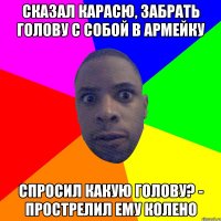 Сказал карасю, забрать голову с собой в армейку Спросил Какую голову? - прострелил ему колено