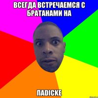 Всегда встречаемся с братанами на паDICKe