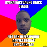 Купил настолько black deagle что при перезарядке почувствовав бит-зачитал!