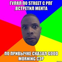 Гулял по street с рпг ,встретил мента По привычке сказал good morning сэр