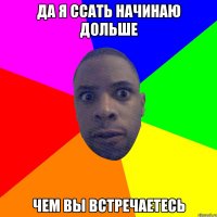 да я ссать начинаю дольше чем вы встречаетесь