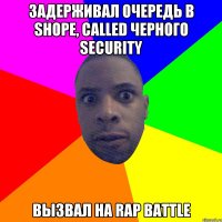 Задерживал очередь в shopе, called черного security вызвал на rap battle