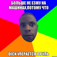 Больше не езжу на машинах,потому что dick уперается о руль