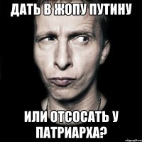 Дать в жопу Путину или отсосать у патриарха?