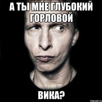 а ты мне глубокий горловой вика?