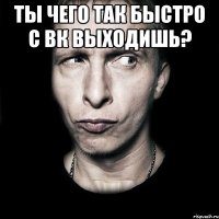 ты чего так быстро с вк выходишь? 