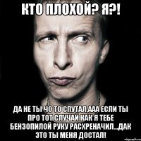 Кто плохой? Я?! Да не ты чо то спутал,ааа если ты про тот случай как я тебе бензопилой руку расхреначил...Дак это ты меня достал!