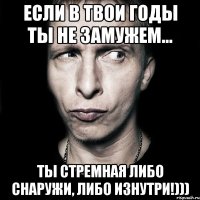 Если в твои годы ты не замужем... Ты стремная либо снаружи, либо изнутри!)))