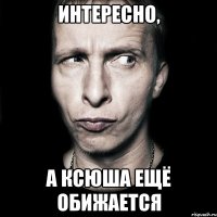 Интересно, А Ксюша ещё обижается