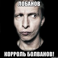 лобанов корроль болванов!