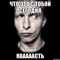 что это с тобой сегодня нааааасть