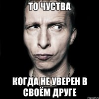 то чуства когда не уверен в своём друге