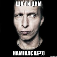 шо ти цим намікаєш?))