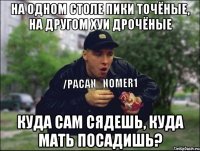 На одном столе пики точёные, на другом хуи дрочёные Куда сам сядешь, куда мать посадишь?