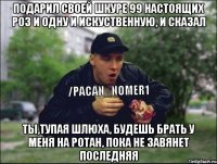 Подарил своей шкуре 99 настоящих роз и одну и искуственную, и сказал Ты,тупая шлюха, будешь брать у меня на ротан, пока не завянет последняя