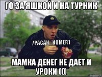Го за яшкой и на турник мамка денег не дает и уроки (((