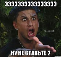 ээээээээээээээээ ну не ставьте 2