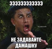 ЭЭЭЭЭЭЭЭЭЭЭЭ НЕ ЗАДАВАЙТЕ ДАМАШКУ