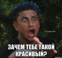  зачем тебе такой красивый?