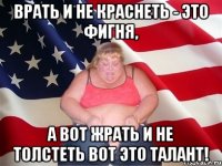 ВРАТЬ И НЕ КРАСНЕТЬ - ЭТО ФИГНЯ, А ВОТ ЖРАТЬ И НЕ ТОЛСТЕТЬ ВОТ ЭТО ТАЛАНТ!