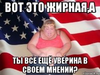 Вот это жирная,а ты все ещё уверина в своем мнении?