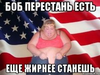 боб перестань есть еще жирнее станешь