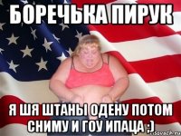 Боречька Пирук Я шя штаны одену потом сниму и гоу ипаца ;)