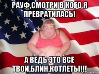 РАУФ,СМОТРИ В КОГО Я ПРЕВРАТИЛАСЬ! А ВЕДЬ ЭТО ВСЕ ТВОИ,БЛИН,КОТЛЕТЫ!!!