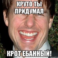 Круто ты придумал крот ебанный!