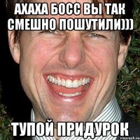 ахаха босс вы так смешно пошутили))) тупой придурок