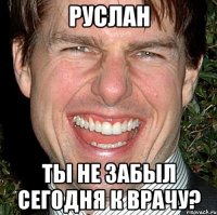 Руслан ты не забыл сегодня к врачу?