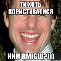 ти хоть користуватися ним вмієш?)))