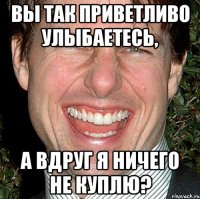 вы так приветливо улыбаетесь, а вдруг я ничего не куплю?