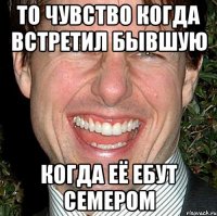 То чувство когда встретил бывшую когда её ебут семером